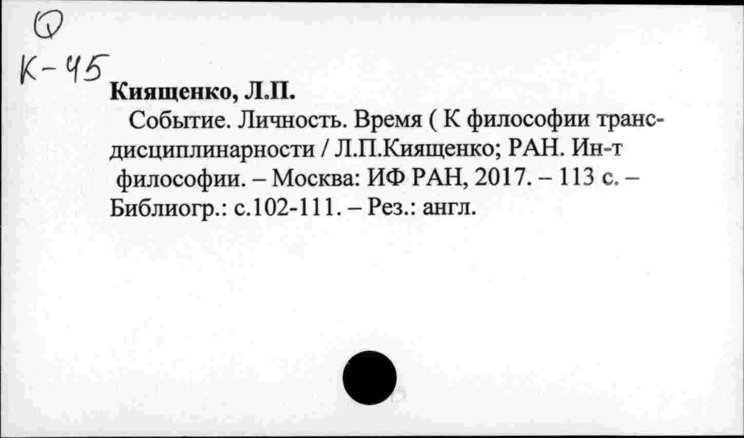 ﻿к-45
Киященко, Л.П.
Событие. Личность. Время ( К философии транс-
дисциплинарности / Л.П.Киященко; РАН. Ин-т философии. — Москва: ИФ РАН, 2017. - 113 с. — Библио гр.: с.102-111. - Рез.: англ.